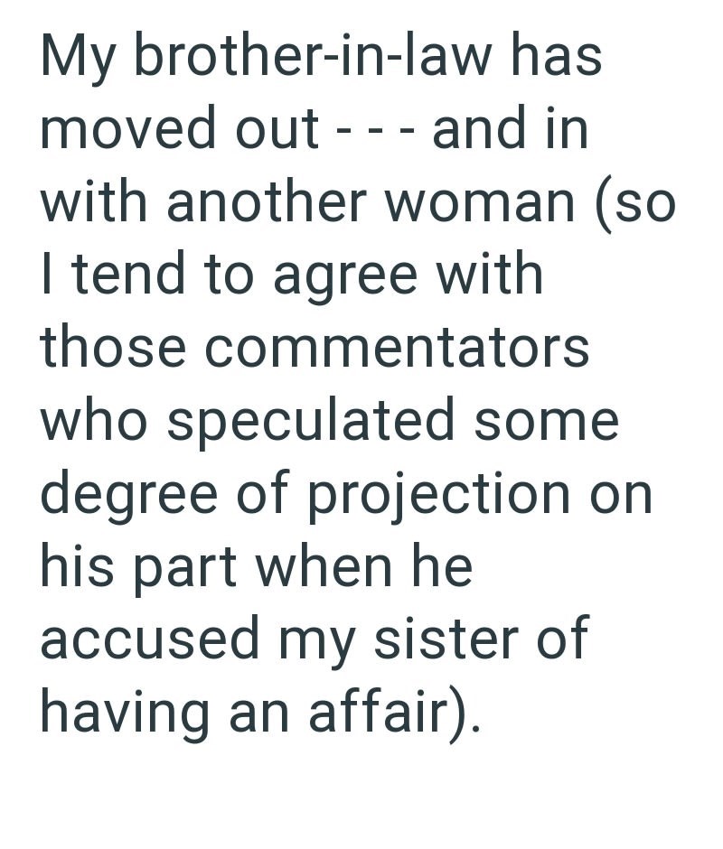 My brother-in-law has moved out - - - and in with another woman (so I tend to agree with those commentators who speculated some degree of projection on his part when he accused my sister of having an affair).