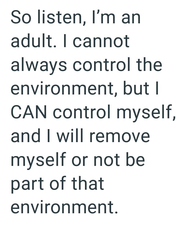 So listen, I'm an adult. I cannot always control the environment, but I CAN control myself, and I will remove myself or not be part of that environment.