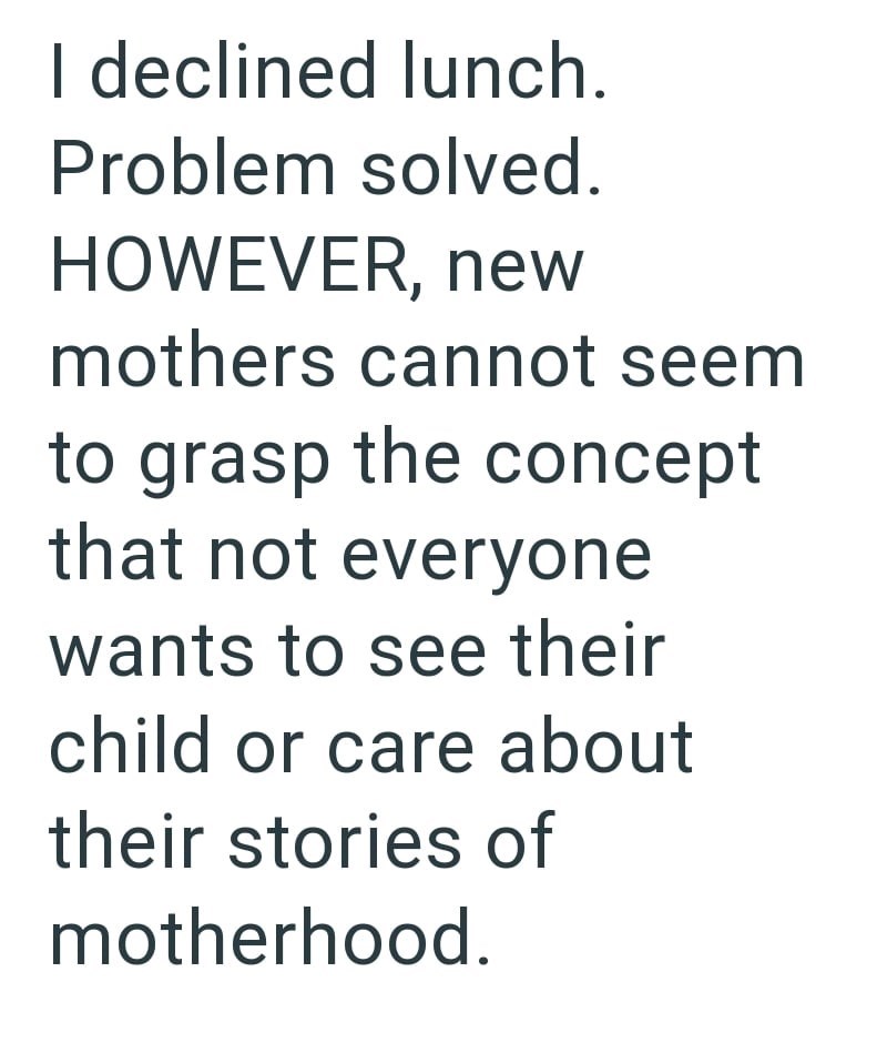 I declined lunch. Problem solved. HOWEVER, new mothers cannot seem to grasp the concept that not everyone wants to see their child or care about their stories of motherhood.