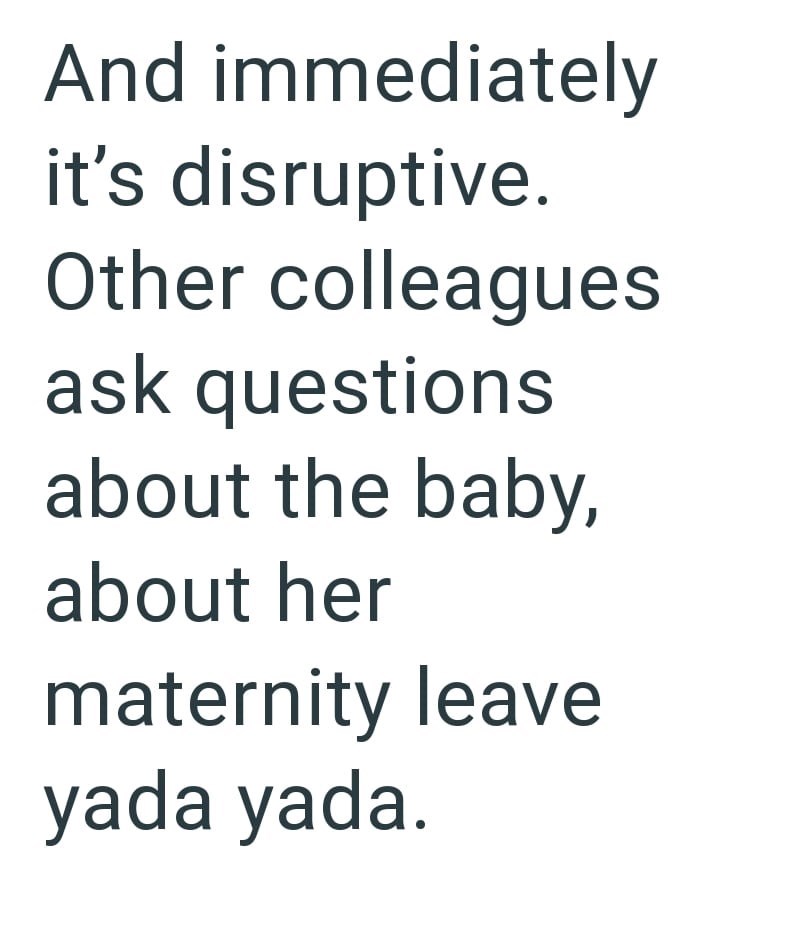 And immediately it's disruptive. Other colleagues ask questions about the baby, about her maternity leave yada yada.