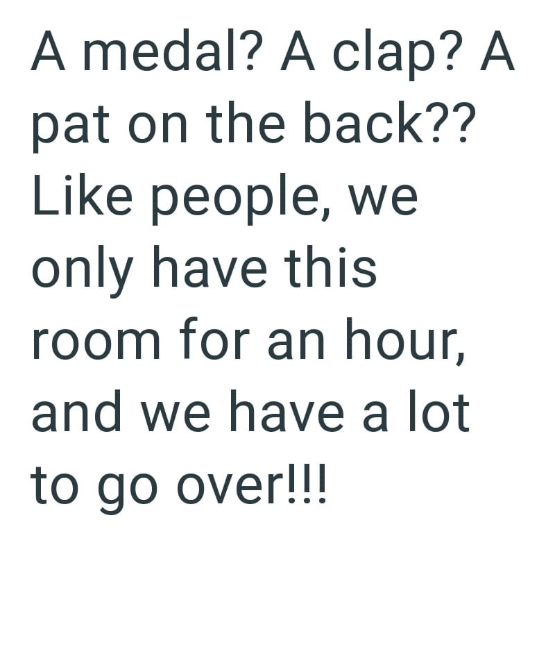 A medal? A clap? A pat on the back?? Like people, we only have this room for an hour, and we have a lot to go over!!!