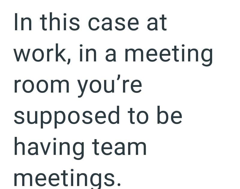 In this case at work, in a meeting room you're supposed to be having team meetings