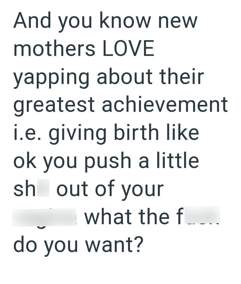 And you know new mothers LOVE yapping about their greatest achievement i.e. giving birth like ok you push a little sh out of your what the f do you want?