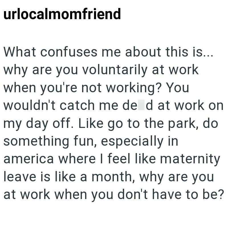 urlocalmomfriend What confuses me about this is... why are you voluntarily at work when you're not working? You wouldn't catch me de d at work on my day off. Like go to the park, do something fun, especially in america where I feel like maternity leave is like a month, why are you at work when you don't have to be?