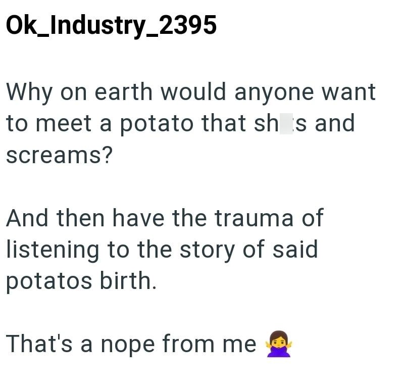 Ok_Industry_2395 Why on earth would anyone want to meet a potato that shs and screams? And then have the trauma of listening to the story of said potatos birth. That's a nope from me ☐