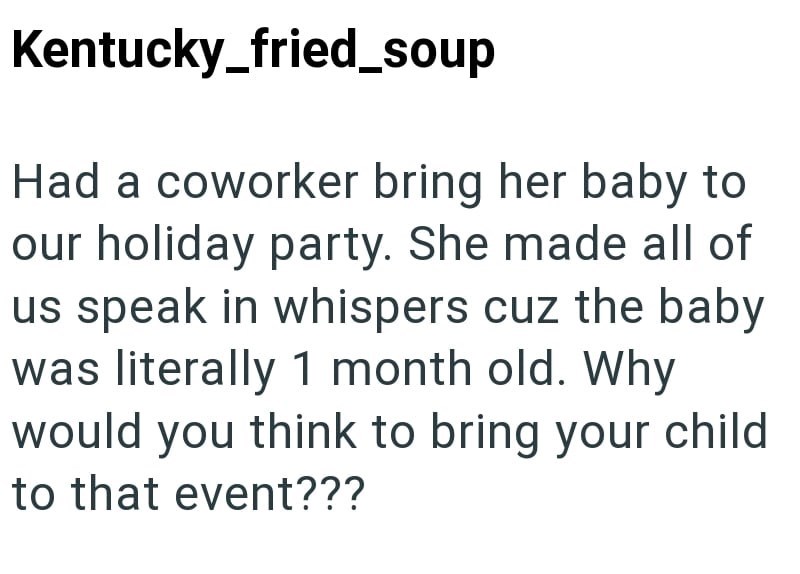 Kentucky_fried_soup Had a coworker bring her baby to our holiday party. She made all of us speak in whispers cuz the baby was literally 1 month old. Why would you think to bring your child to that event???