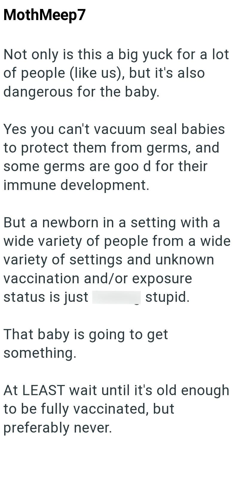 MothMeep7 Not only is this a big yuck for a lot of people (like us), but it's also dangerous for the baby. Yes you can't vacuum seal babies to protect them from germs, and some germs are good for their immune development. But a newborn in a setting with a wide variety of people from a wide variety of settings and unknown vaccination and/or exposure status is just stupid. That baby is going to get something. At LEAST wait until it's old enough. to be fully vaccinated, but preferably never.