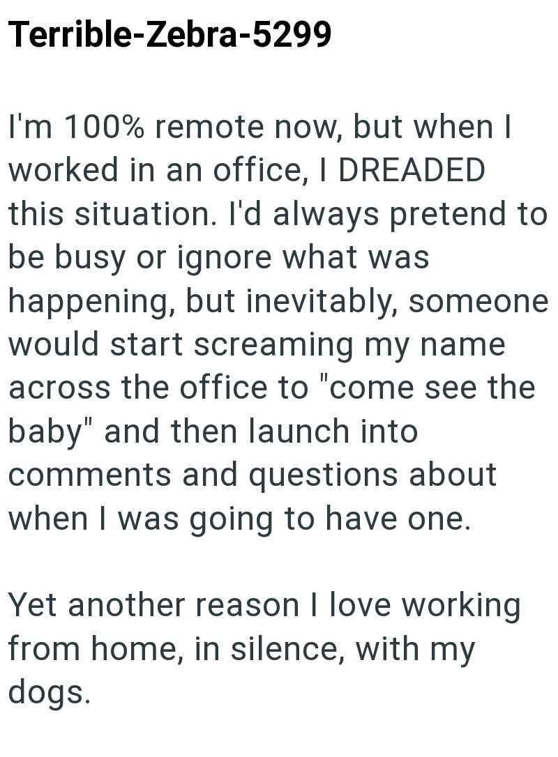 Terrible-Zebra-5299 I'm 100% remote now, but when I worked in an office, I DREADED this situation. I'd always pretend to be busy or ignore what was happening, but inevitably, someone would start screaming my name across the office to "come see the baby" and then launch into comments and questions about when I was going to have one. Yet another reason I love working from home, in silence, with my dogs.