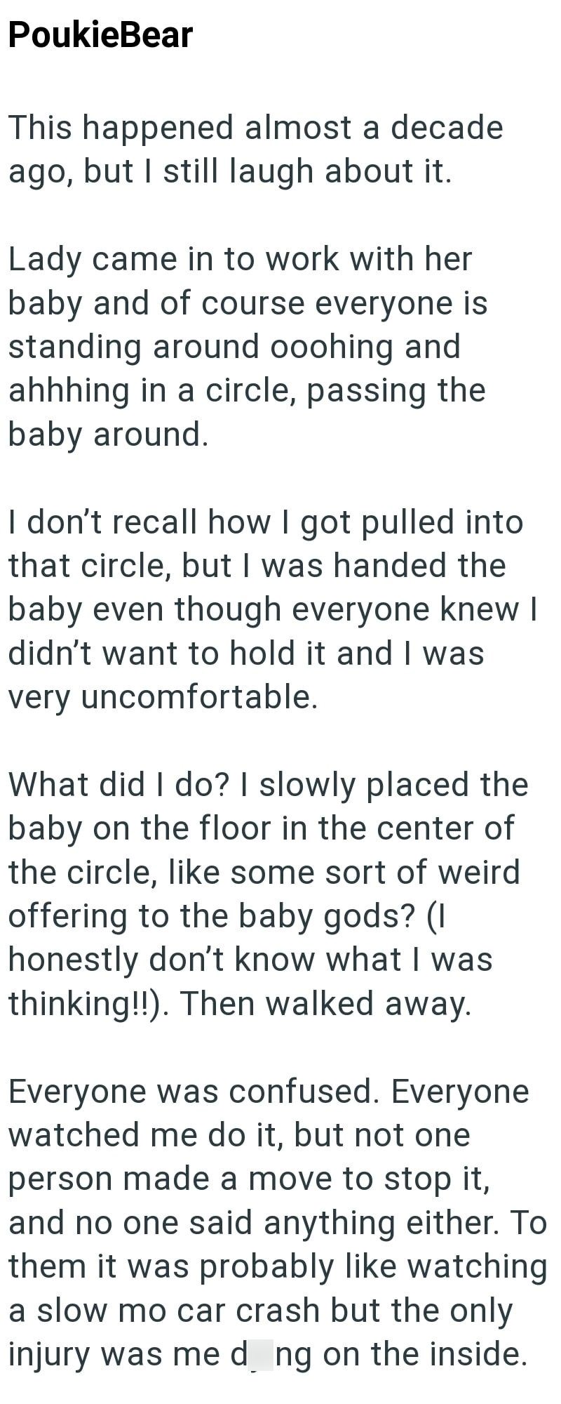 PoukieBear This happened almost a decade ago, but I still laugh about it. Lady came in to work with her baby and of course everyone is standing around ooohing and ahhhing in a circle, passing the baby around. I don't recall how I got pulled into that circle, but I was handed the baby even though everyone knew I didn't want to hold it and I was very uncomfortable. What did I do? I slowly placed the baby on the floor in the center of the circle, like some sort of weird offering to the baby gods? (