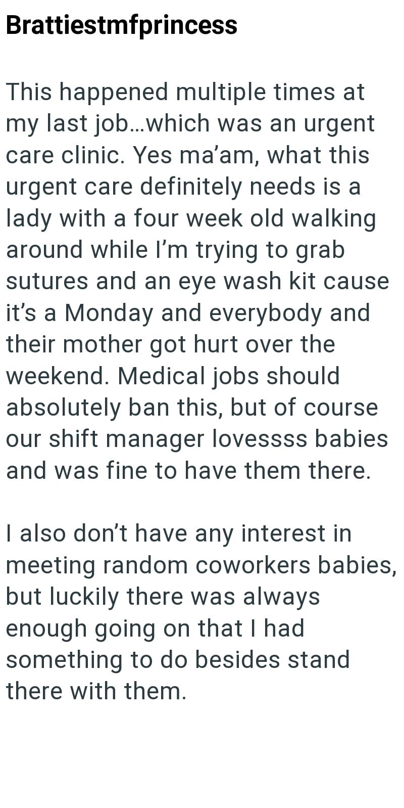 Brattiestmfprincess This happened multiple times at my last job...which was an urgent care clinic. Yes ma'am, what this urgent care definitely needs is a lady with a four week old walking around while I'm trying to grab sutures and an eye wash kit cause it's a Monday and everybody and their mother got hurt over the weekend. Medical jobs should absolutely ban this, but of course our shift manager lovessss babies and was fine to have them there. I also don't have any interest in meeting random cow