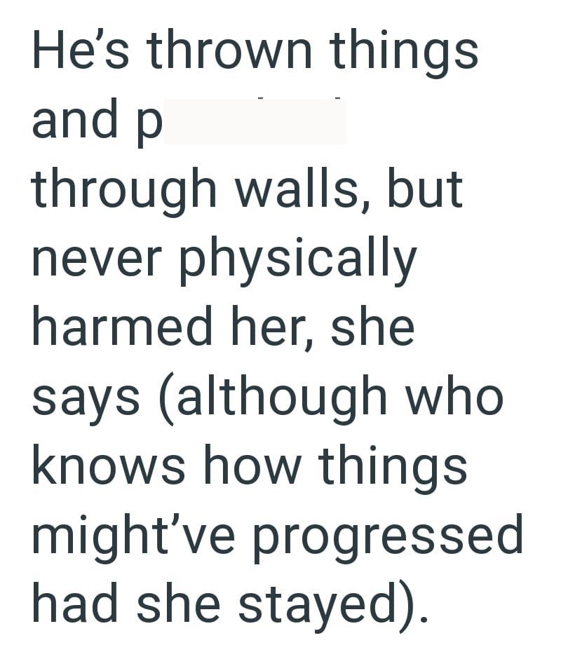 He's thrown things and p through walls, but never physically harmed her, she says (although who knows how things might've progressed had she stayed).
