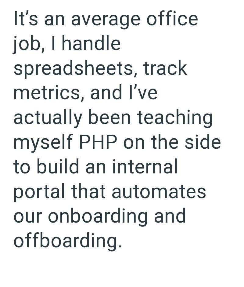 It's an average office job, I handle spreadsheets, track metrics, and I've actually been teaching myself PHP on the side to build an internal portal that automates our onboarding and offboarding.