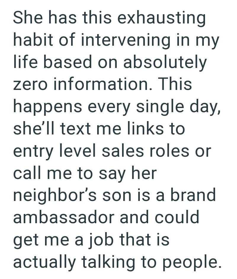She has this exhausting habit of intervening in my life based on absolutely zero information. This happens every single day, she'll text me links to entry level sales roles or call me to say her neighbor's son is a brand ambassador and could get me a job that is actually talking to people.
