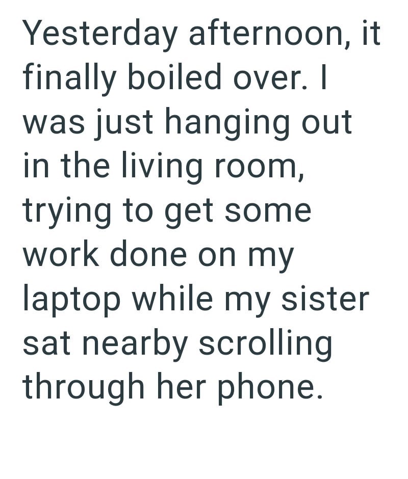 Yesterday afternoon, it finally boiled over. I was just hanging out in the living room, trying to get some work done on my laptop while my sister sat nearby scrolling through her phone.