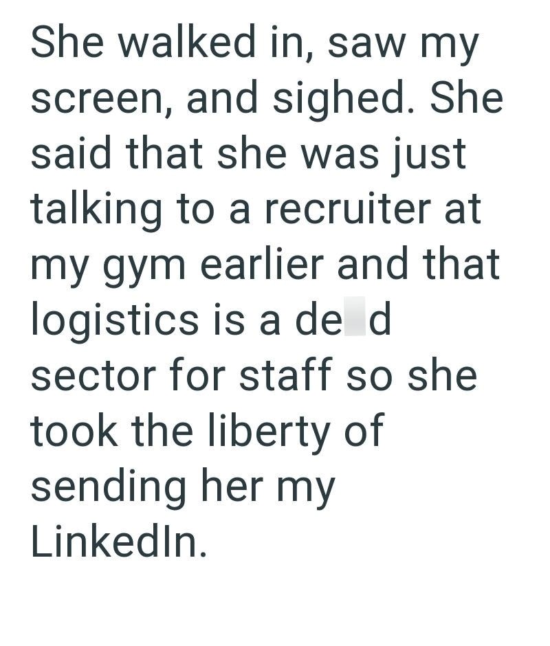 She walked in, saw my screen, and sighed. She said that she was just talking to a recruiter at my gym earlier and that logistics is a de d sector for staff so she took the liberty of sending her my LinkedIn.