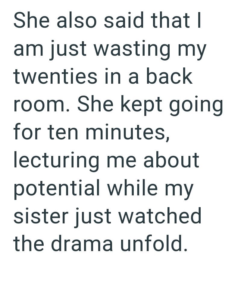 She also said that I am just wasting my twenties in a back room. She kept going for ten minutes, lecturing me about potential while my sister just watched the drama unfold.