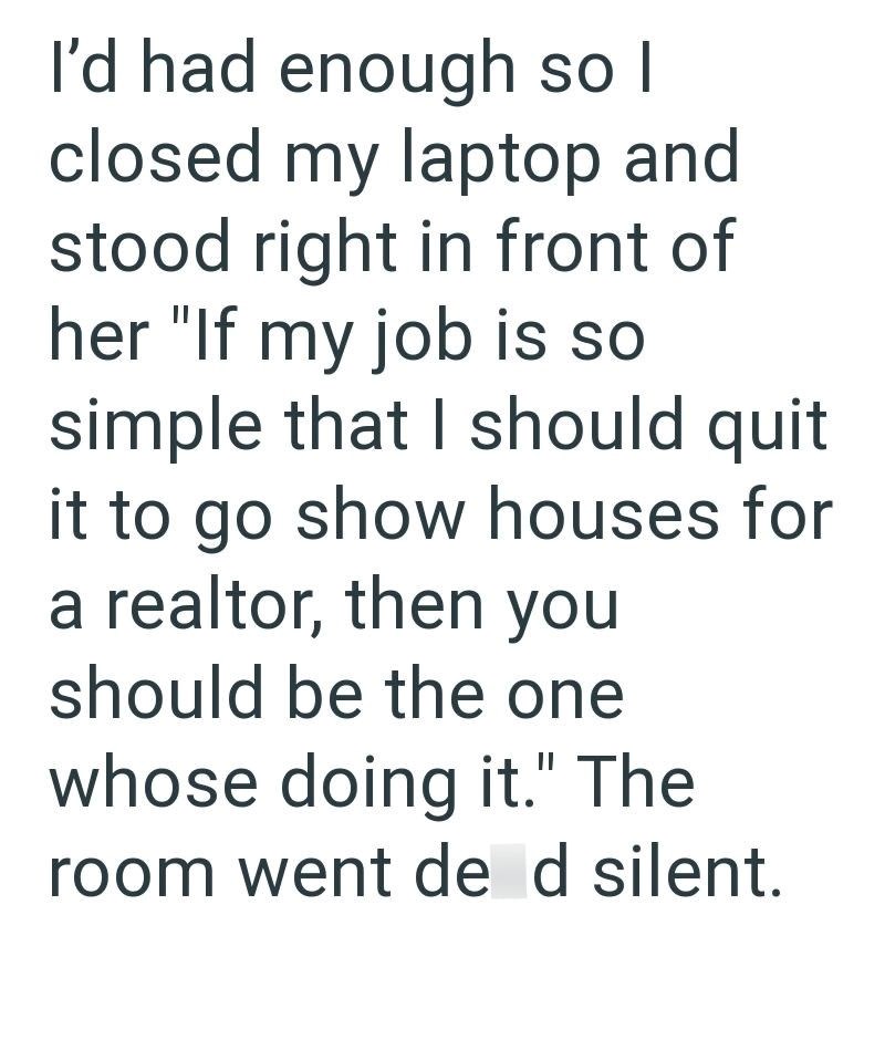 I'd had enough so I closed my laptop and stood right in front of her "If my job is so simple that I should quit it to go show houses for a realtor, then you should be the one whose doing it." The room went de d silent.