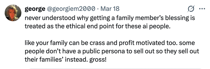 george @georgiem2000 Mar 18 never understood why getting a family member's blessing is treated as the ethical end point for these ai people. like your family can be crass and profit motivated too. some people don't have a public persona to sell out so they sell out their families' instead. gross!