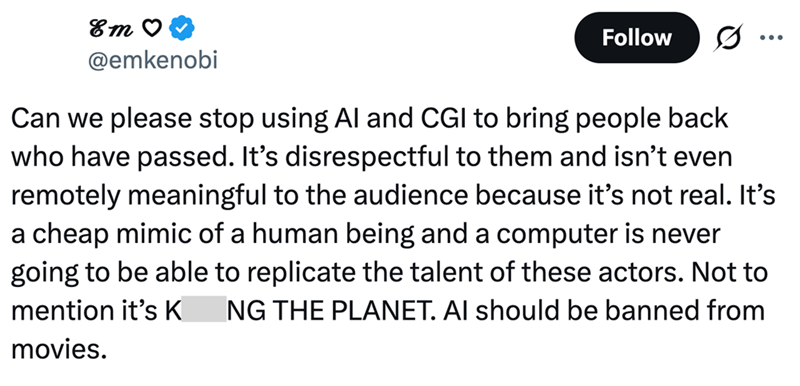 Em ♡ @emkenobi Follow ... Can we please stop using Al and CGI to bring people back who have passed. It's disrespectful to them and isn't even remotely meaningful to the audience because it's not real. It's a cheap mimic of a human being and a computer is never going to be able to replicate the talent of these actors. Not to mention it's K NG THE PLANET. AI should be banned from movies.