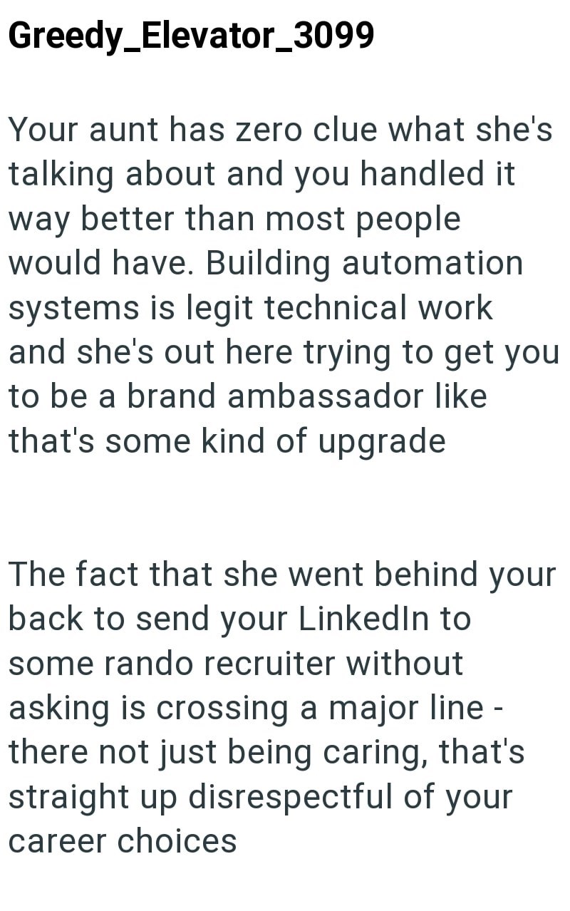 Greedy_Elevator_3099 Your aunt has zero clue what she's talking about and you handled it way better than most people would have. Building automation systems is legit technical work and she's out here trying to get you to be a brand ambassador like that's some kind of upgrade The fact that she went behind your back to send your LinkedIn to some rando recruiter without asking is crossing a major line - there not just being caring, that's straight up disrespectful of your career choices