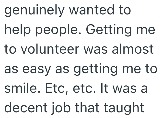 genuinely wanted to help people. Getting me to volunteer was almost as easy as getting me to smile. Etc, etc. It was a decent job that taught