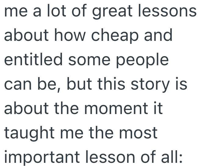 me a lot of great lessons about how cheap and entitled some people can be, but this story is about the moment it taught me the most important lesson of all: