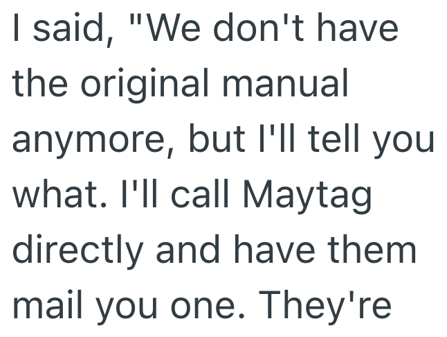 I said, "We don't have the original manual anymore, but I'll tell you what. I'll call Maytag directly and have them mail you one. They're