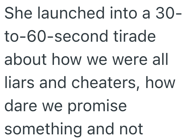 She launched into a 30- to-60-second tirade about how we were all liars and cheaters, how dare we promise something and not