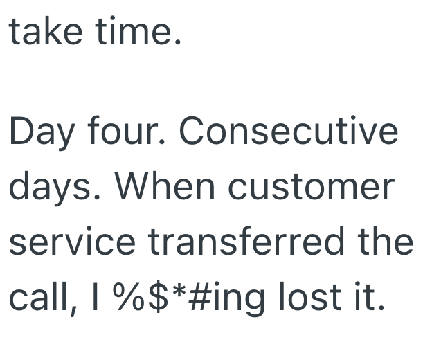 take time. Day four. Consecutive days. When customer service transferred the call, 1 %$*#ing lost it.