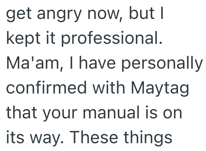 get angry now, but I kept it professional. Ma'am, I have personally confirmed with Maytag that your manual is on its way. These things