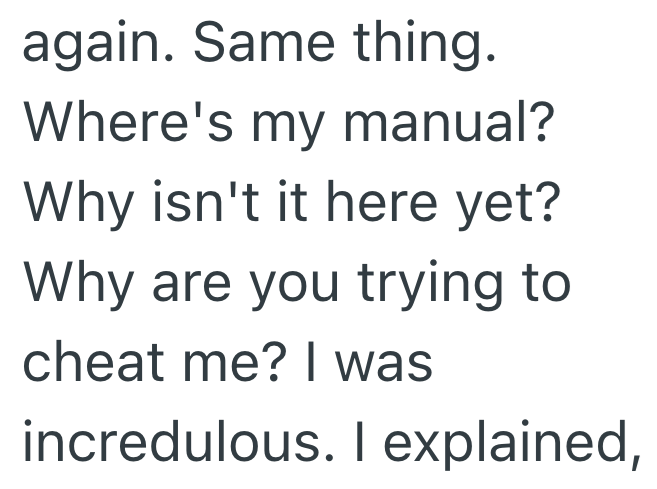 again. Same thing. Where's my manual? Why isn't it here yet? Why are you trying to cheat me? I was incredulous. I explained,
