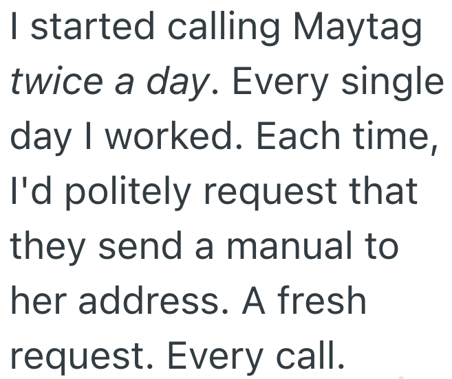 I started calling Maytag twice a day. Every single day I worked. Each time, I'd politely request that they send a manual to her address. A fresh request. Every call.