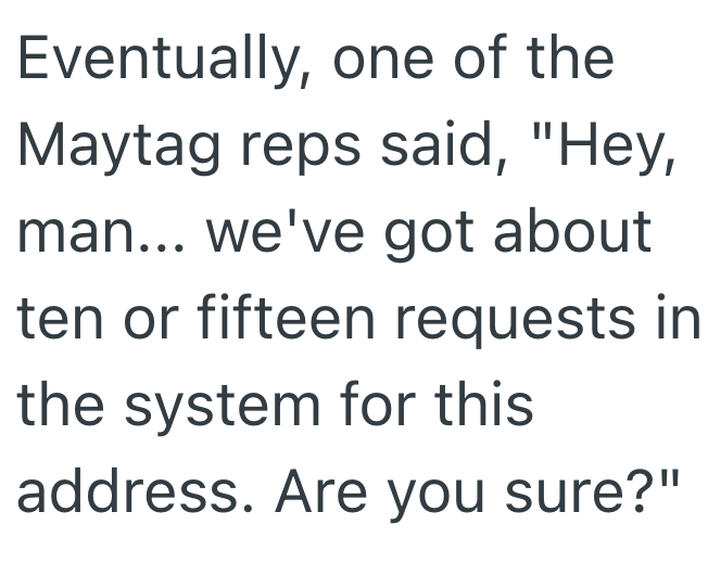 Eventually, one of the Maytag reps said, "Hey, man... we've got about ten or fifteen requests in the system for this address. Are you sure?"
