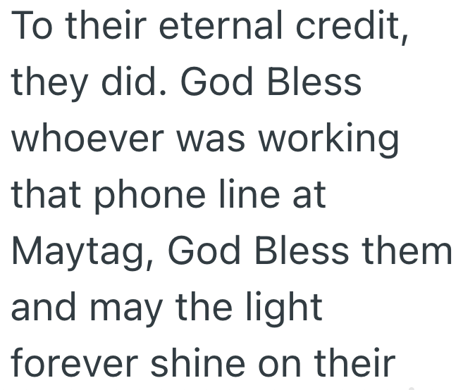 To their eternal credit, they did. God Bless whoever was working that phone line at Maytag, God Bless them and may the light forever shine on their