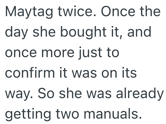 Maytag twice. Once the day she bought it, and once more just to confirm it was on its way. So she was already getting two manuals.