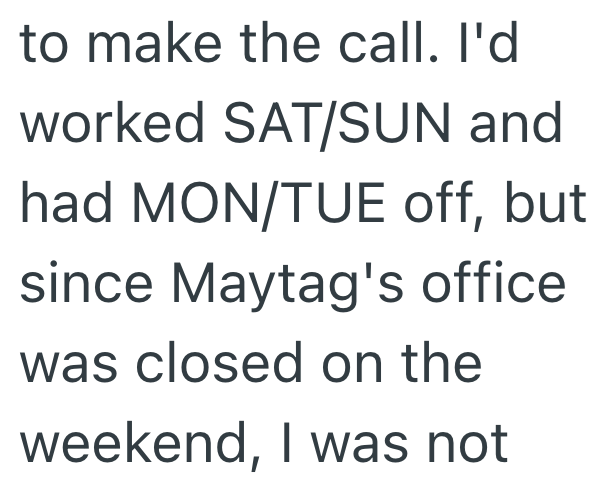 to make the call. I'd worked SAT/SUN and had MON/TUE off, but since Maytag's office was closed on the weekend, I was not