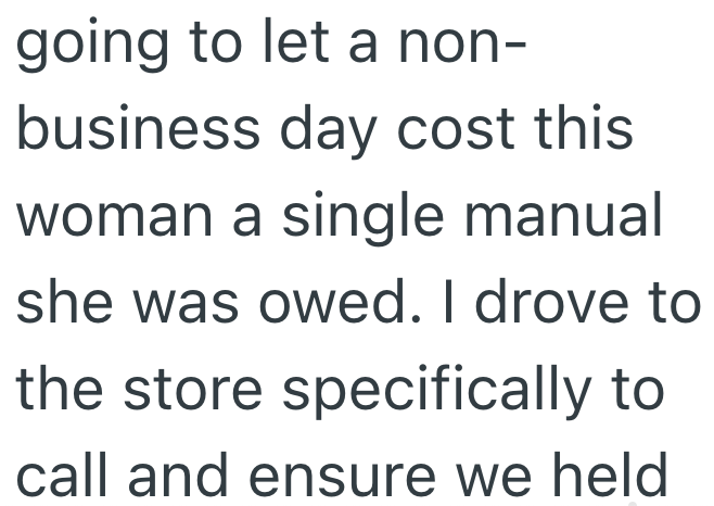 going to let a non- business day cost this woman a single manual she was owed. I drove to the store specifically to call and ensure we held