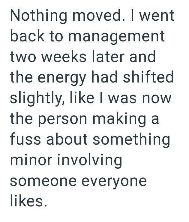Nothing moved. I went back to management two weeks later and the energy had shifted slightly, like I was now the person making a fuss about something minor involving someone everyone likes.