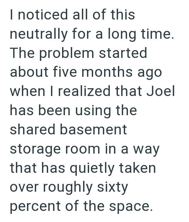I noticed all of this neutrally for a long time. The problem started about five months ago when I realized that Joel has been using the shared basement storage room in a way that has quietly taken over roughly sixty percent of the space.