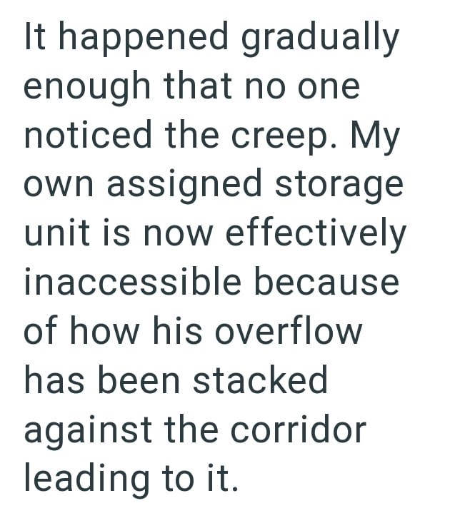 It happened gradually enough that no one noticed the creep. My own assigned storage unit is now effectively inaccessible because of how his overflow has been stacked against the corridor leading to it.