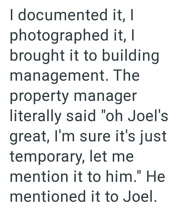 I documented it, photographed it, I | brought it to building management. The property manager literally said "oh Joel's great, I'm sure it's just temporary, let me mention it to him." He mentioned it to Joel.