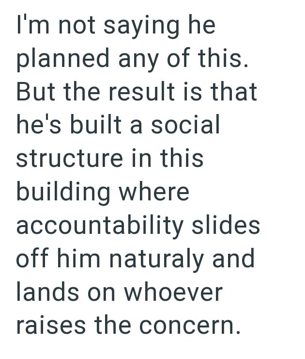 I'm not saying he planned any of this. But the result is that he's built a social structure in this building where accountability slides off him naturaly and lands on whoever raises the concern.