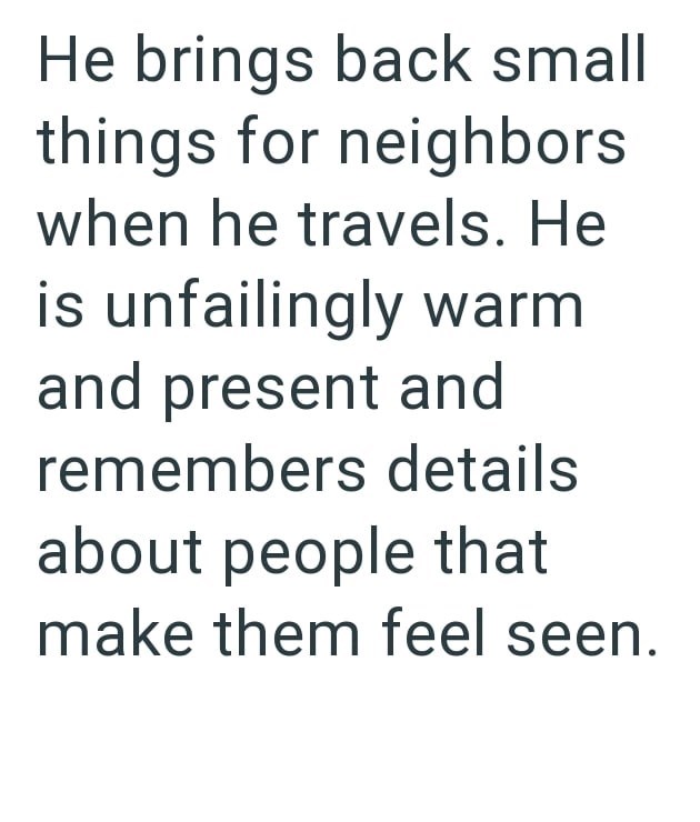 He brings back small things for neighbors when he travels. He is unfailingly warm and present and remembers details about people that make them feel seen.