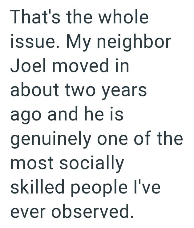 That's the whole issue. My neighbor Joel moved in about two years ago and he is genuinely one of the most socially skilled people I've ever observed.