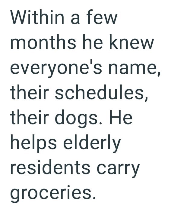 Within a few months he knew everyone's name, their schedules, their dogs. He helps elderly residents carry groceries.