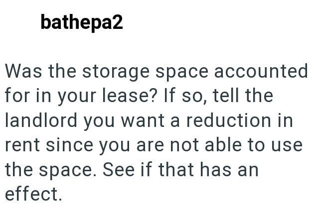 bathepa2 Was the storage space accounted for in your lease? If so, tell the landlord you want a reduction in rent since you are not able to use the space. See if that has an effect.