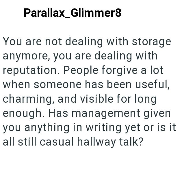 Parallax_Glimmer8 You are not dealing with storage anymore, you are dealing with reputation. People forgive a lot when someone has been useful, charming, and visible for long enough. Has management given you anything in writing yet or is it all still casual hallway talk?