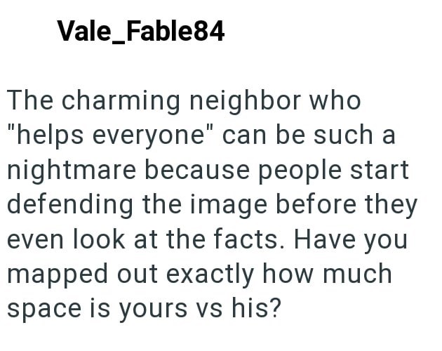 Vale_Fable84 The charming neighbor who "helps everyone" can be such a nightmare because people start defending the image before they even look at the facts. Have you mapped out exactly how much space is yours vs his?