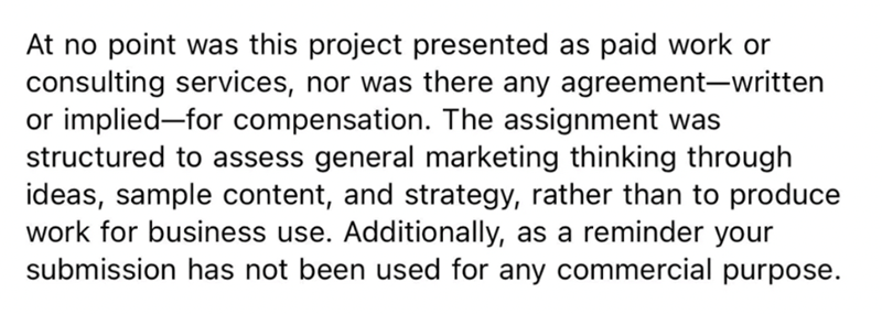 At no point was this project presented as paid work or consulting services, nor was there any agreement-written or implied-for compensation. The assignment was structured to assess general marketing thinking through ideas, sample content, and strategy, rather than to produce work for business use. Additionally, as a reminder your submission has not been used for any commercial purpose.