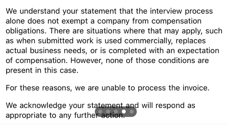 We understand your statement that the interview process alone does not exempt a company from compensation obligations. There are situations where that may apply, such as when submitted work is used commercially, replaces actual business needs, or is completed with an expectation of compensation. However, none of those conditions are present in this case. For these reasons, we are unable to process the invoice. We acknowledge your statement and will respond as appropriate to any further action.
